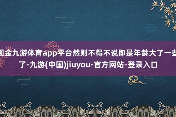 现金九游体育app平台然则不得不说即是年龄大了一些了-九游(中国)jiuyou·官方网站-登录入口