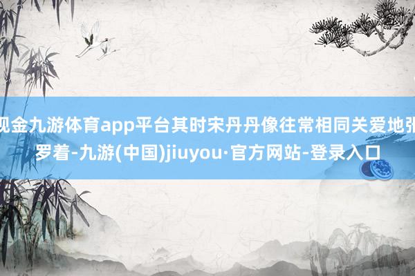 现金九游体育app平台其时宋丹丹像往常相同关爱地张罗着-九游(中国)jiuyou·官方网站-登录入口