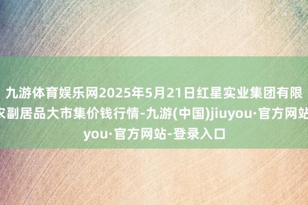 九游体育娱乐网2025年5月21日红星实业集团有限公司红星农副居品大市集价钱行情-九游(中国)jiuyou·官方网站-登录入口