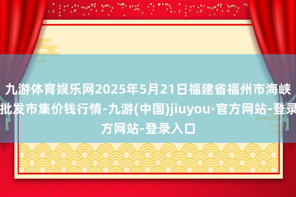 九游体育娱乐网2025年5月21日福建省福州市海峡蔬菜批发市集价钱行情-九游(中国)jiuyou·官方网站-登录入口