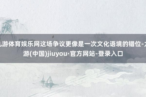 九游体育娱乐网这场争议更像是一次文化语境的错位-九游(中国)jiuyou·官方网站-登录入口