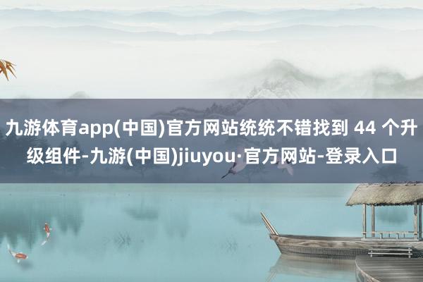 九游体育app(中国)官方网站统统不错找到 44 个升级组件-九游(中国)jiuyou·官方网站-登录入口