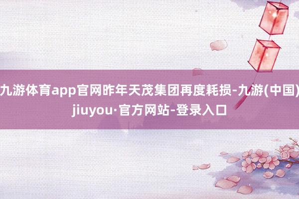 九游体育app官网昨年天茂集团再度耗损-九游(中国)jiuyou·官方网站-登录入口