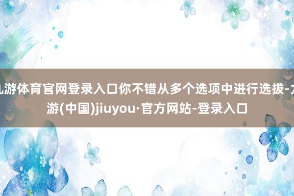 九游体育官网登录入口你不错从多个选项中进行选拔-九游(中国)jiuyou·官方网站-登录入口