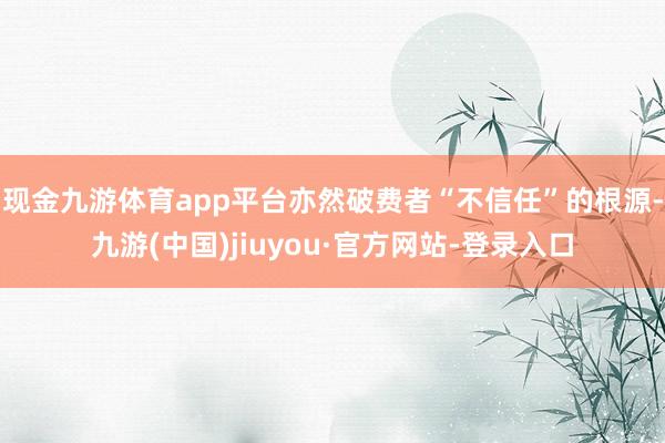 现金九游体育app平台亦然破费者“不信任”的根源-九游(中国)jiuyou·官方网站-登录入口
