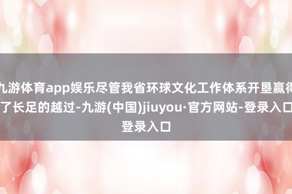 九游体育app娱乐尽管我省环球文化工作体系开垦赢得了长足的越过-九游(中国)jiuyou·官方网站-登录入口