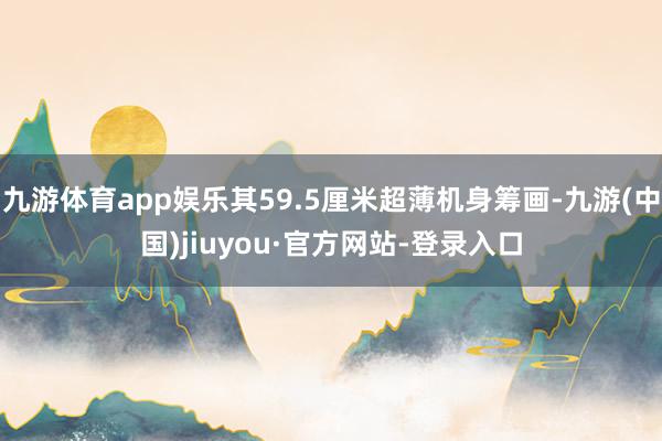 九游体育app娱乐其59.5厘米超薄机身筹画-九游(中国)jiuyou·官方网站-登录入口