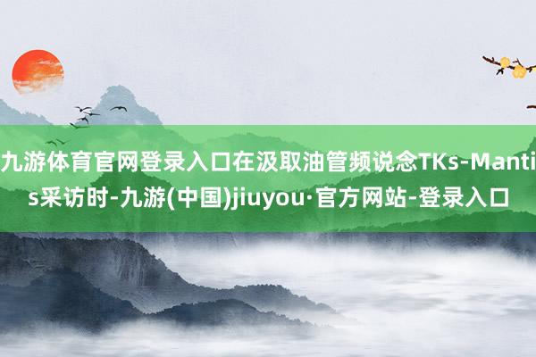 九游体育官网登录入口在汲取油管频说念TKs-Mantis采访时-九游(中国)jiuyou·官方网站-登录入口