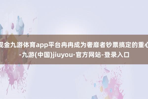 现金九游体育app平台冉冉成为奢靡者钞票搞定的重心-九游(中国)jiuyou·官方网站-登录入口