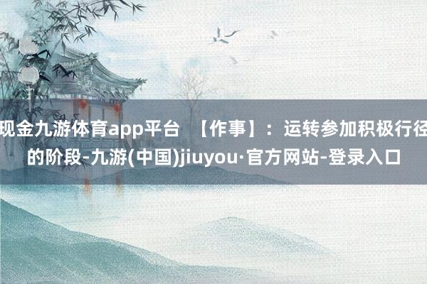 现金九游体育app平台  【作事】：运转参加积极行径的阶段-九游(中国)jiuyou·官方网站-登录入口