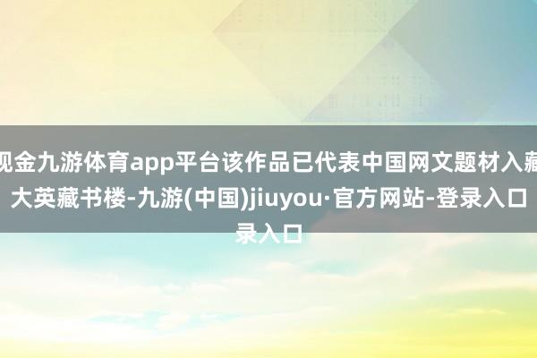 现金九游体育app平台该作品已代表中国网文题材入藏大英藏书楼-九游(中国)jiuyou·官方网站-登录入口