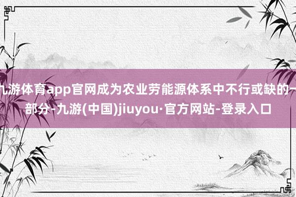 九游体育app官网成为农业劳能源体系中不行或缺的一部分-九游(中国)jiuyou·官方网站-登录入口