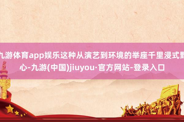 九游体育app娱乐这种从演艺到环境的举座千里浸式野心-九游(中国)jiuyou·官方网站-登录入口