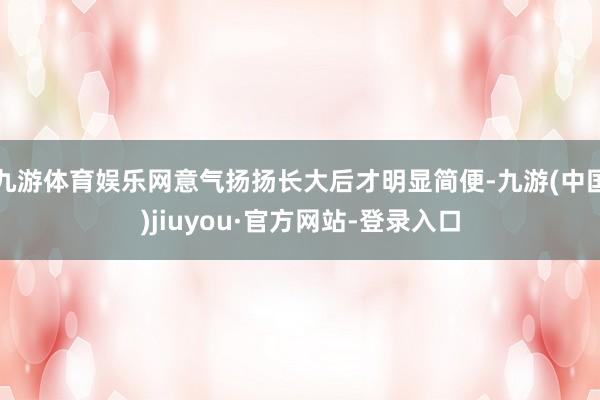 九游体育娱乐网意气扬扬长大后才明显简便-九游(中国)jiuyou·官方网站-登录入口