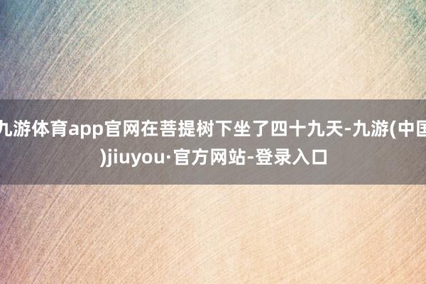 九游体育app官网在菩提树下坐了四十九天-九游(中国)jiuyou·官方网站-登录入口