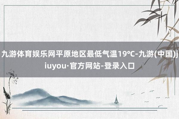 九游体育娱乐网平原地区最低气温19℃-九游(中国)jiuyou·官方网站-登录入口