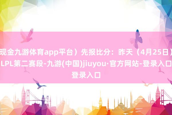 现金九游体育app平台）先报比分：昨天（4月25日）LPL第二赛段-九游(中国)jiuyou·官方网站-登录入口