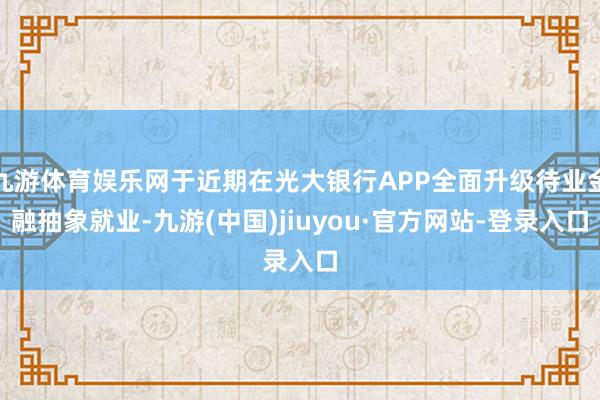 九游体育娱乐网于近期在光大银行APP全面升级待业金融抽象就业-九游(中国)jiuyou·官方网站-登录入口