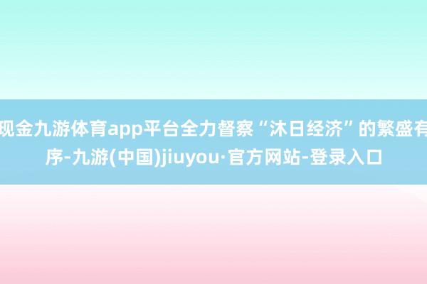 现金九游体育app平台全力督察“沐日经济”的繁盛有序-九游(中国)jiuyou·官方网站-登录入口
