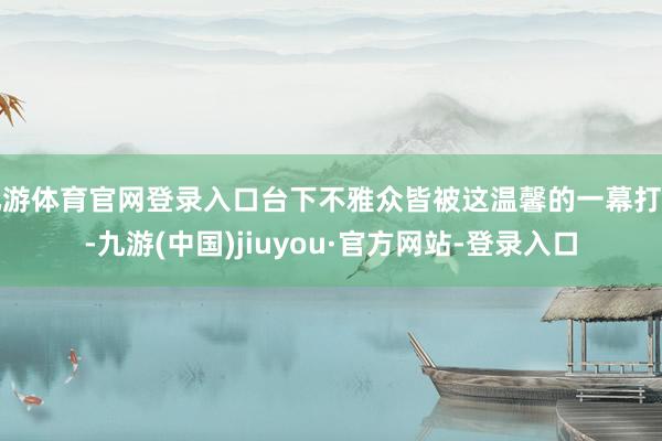 九游体育官网登录入口台下不雅众皆被这温馨的一幕打动-九游(中国)jiuyou·官方网站-登录入口