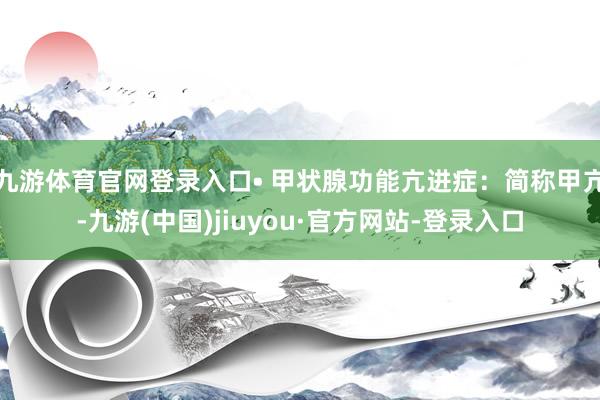 九游体育官网登录入口• 甲状腺功能亢进症：简称甲亢-九游(中国)jiuyou·官方网站-登录入口