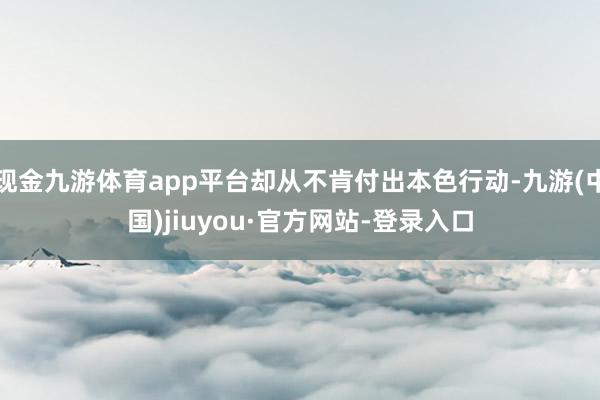现金九游体育app平台却从不肯付出本色行动-九游(中国)jiuyou·官方网站-登录入口