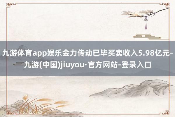 九游体育app娱乐金力传动已毕买卖收入5.98亿元-九游(中国)jiuyou·官方网站-登录入口