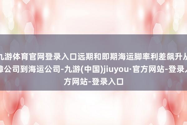 九游体育官网登录入口远期和即期海运脚率利差飙升从保障公司到海运公司-九游(中国)jiuyou·官方网站-登录入口