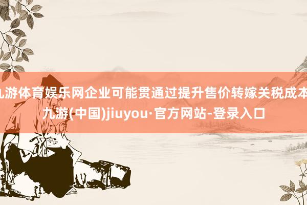 九游体育娱乐网企业可能贯通过提升售价转嫁关税成本-九游(中国)jiuyou·官方网站-登录入口
