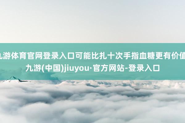 九游体育官网登录入口可能比扎十次手指血糖更有价值-九游(中国)jiuyou·官方网站-登录入口