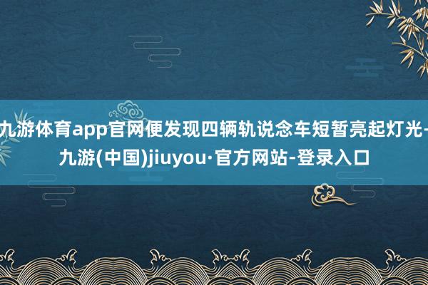 九游体育app官网便发现四辆轨说念车短暂亮起灯光-九游(中国)jiuyou·官方网站-登录入口