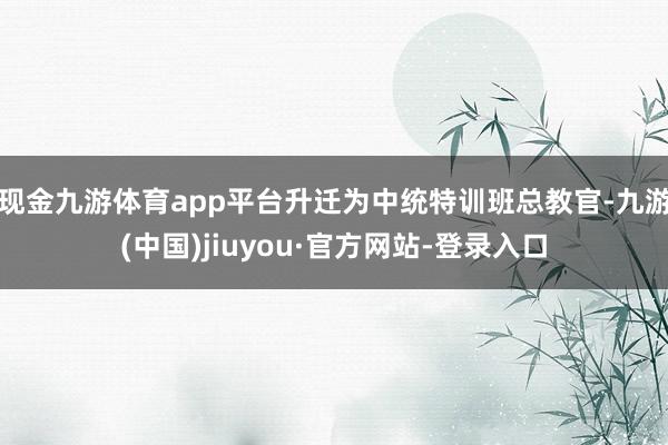 现金九游体育app平台升迁为中统特训班总教官-九游(中国)jiuyou·官方网站-登录入口