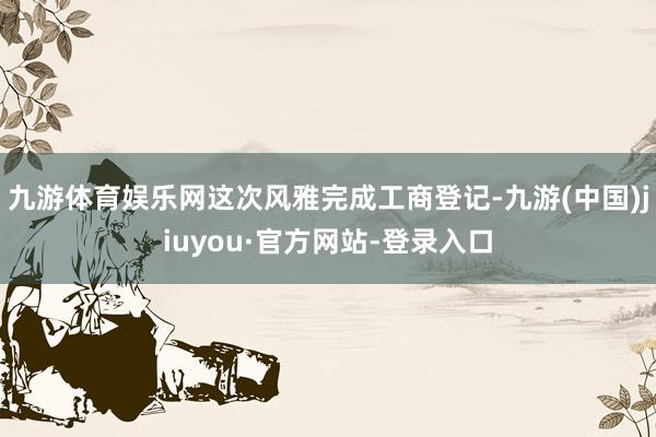 九游体育娱乐网这次风雅完成工商登记-九游(中国)jiuyou·官方网站-登录入口