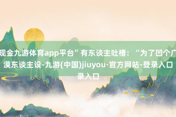 现金九游体育app平台”有东谈主吐槽:“为了凹个广漠东谈主设-九游(中国)jiuyou·官方网站-登录入口