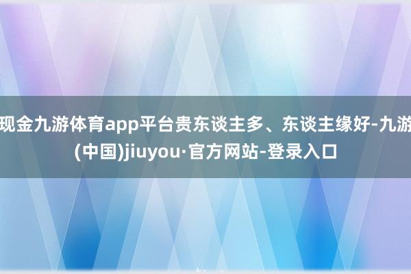现金九游体育app平台贵东谈主多、东谈主缘好-九游(中国)jiuyou·官方网站-登录入口