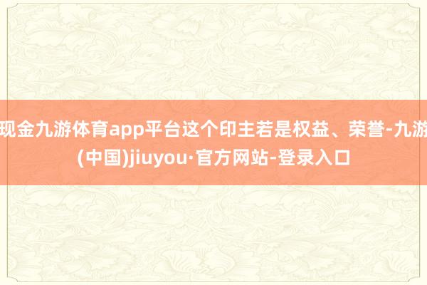现金九游体育app平台这个印主若是权益、荣誉-九游(中国)jiuyou·官方网站-登录入口
