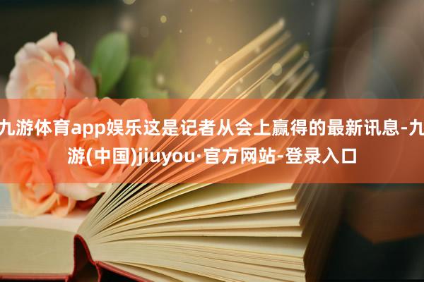 九游体育app娱乐这是记者从会上赢得的最新讯息-九游(中国)jiuyou·官方网站-登录入口