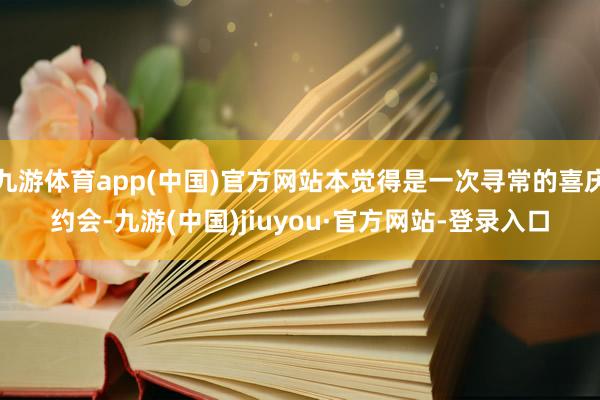 九游体育app(中国)官方网站本觉得是一次寻常的喜庆约会-九游(中国)jiuyou·官方网站-登录入口