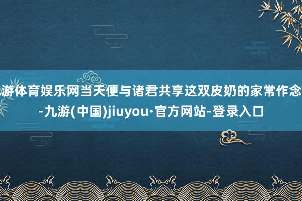 九游体育娱乐网当天便与诸君共享这双皮奶的家常作念法-九游(中国)jiuyou·官方网站-登录入口