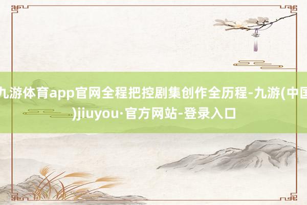 九游体育app官网全程把控剧集创作全历程-九游(中国)jiuyou·官方网站-登录入口