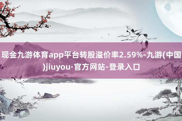 现金九游体育app平台转股溢价率2.59%-九游(中国)jiuyou·官方网站-登录入口