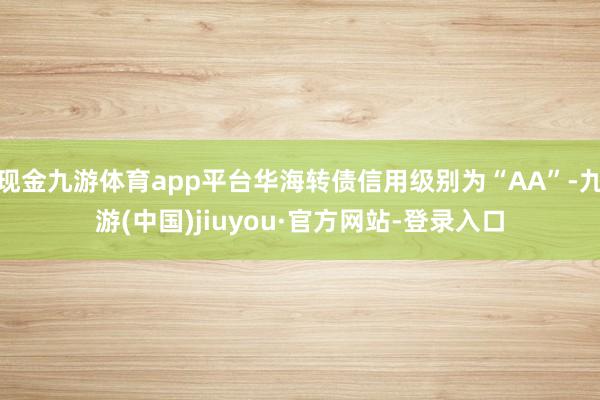 现金九游体育app平台华海转债信用级别为“AA”-九游(中国)jiuyou·官方网站-登录入口
