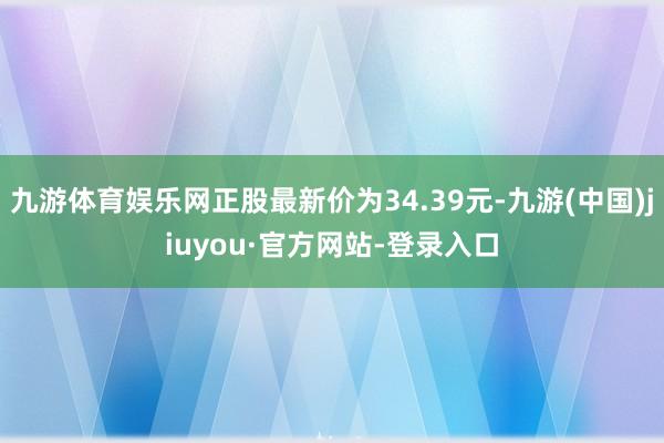 九游体育娱乐网正股最新价为34.39元-九游(中国)jiuyou·官方网站-登录入口