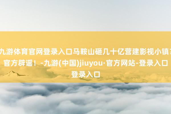 九游体育官网登录入口马鞍山砸几十亿营建影视小镇？官方辟谣！-九游(中国)jiuyou·官方网站-登录入口
