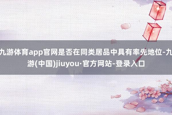 九游体育app官网是否在同类居品中具有率先地位-九游(中国)jiuyou·官方网站-登录入口