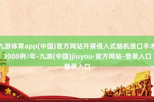 九游体育app(中国)官方网站开展侵入式脑机接口手术3000例/年-九游(中国)jiuyou·官方网站-登录入口
