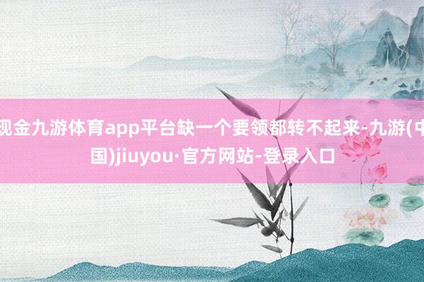 现金九游体育app平台缺一个要领都转不起来-九游(中国)jiuyou·官方网站-登录入口
