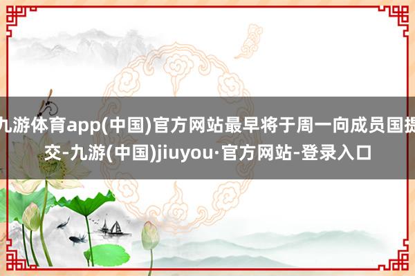 九游体育app(中国)官方网站最早将于周一向成员国提交-九游(中国)jiuyou·官方网站-登录入口