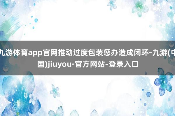 九游体育app官网推动过度包装惩办造成闭环-九游(中国)jiuyou·官方网站-登录入口