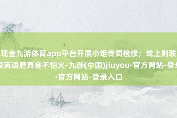 现金九游体育app平台开展小组传闻检修；线上则联动高校英语磨真金不怕火-九游(中国)jiuyou·官方网站-登录入口